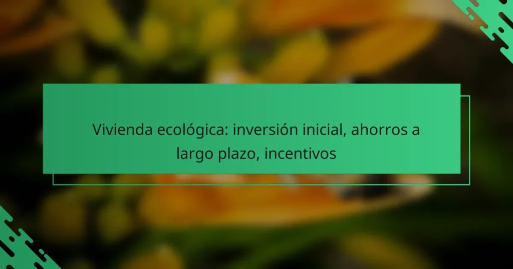 Vivienda ecológica: inversión inicial, ahorros a largo plazo, incentivos